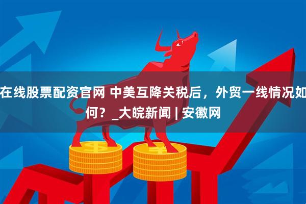 在线股票配资官网 中美互降关税后，外贸一线情况如何？_大皖新闻 | 安徽网