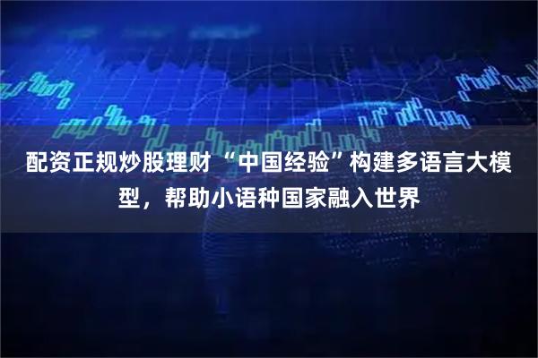 配资正规炒股理财 “中国经验”构建多语言大模型，帮助小语种国家融入世界