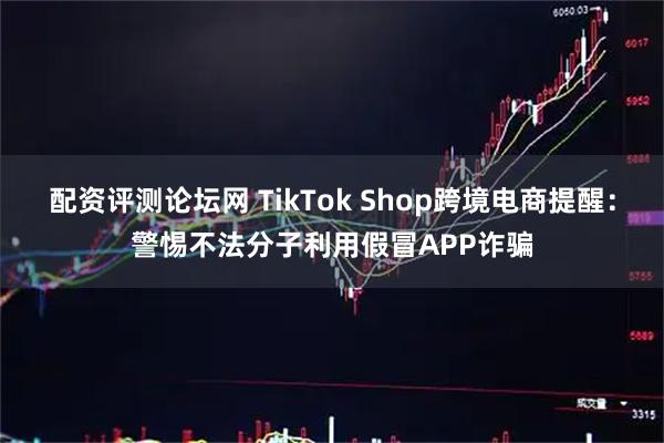 配资评测论坛网 TikTok Shop跨境电商提醒：警惕不法分子利用假冒APP诈骗