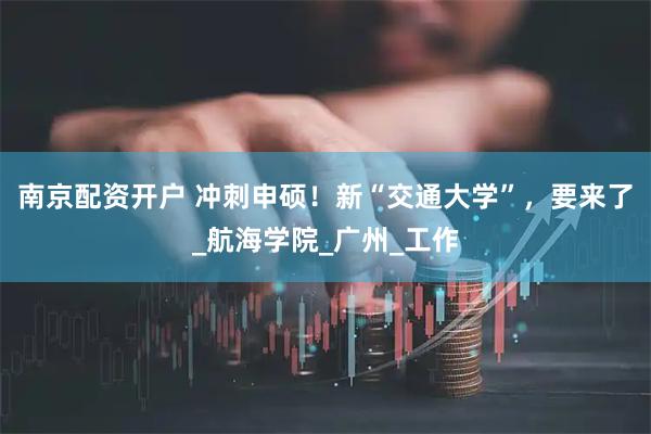 南京配资开户 冲刺申硕!新“交通大学”,要来了_航海学院_广州_工作