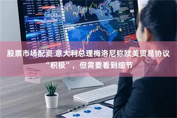 股票市场配资 意大利总理梅洛尼称欧美贸易协议“积极”，但需要看到细节