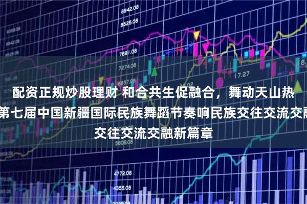 配资正规炒股理财 和合共生促融合，舞动天山热潮涌——第七届中国新疆国际民族舞蹈节奏响民族交往交流交融新篇章