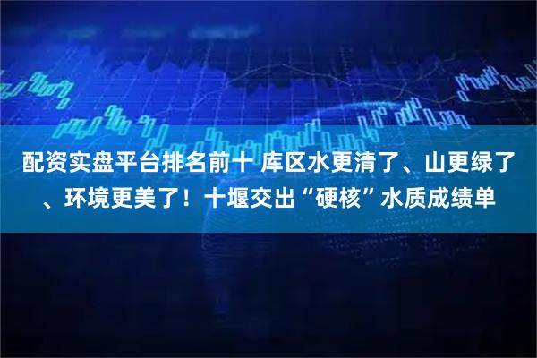 配资实盘平台排名前十 库区水更清了、山更绿了、环境更美了！十堰交出“硬核”水质成绩单