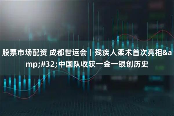 股票市场配资 成都世运会｜残疾人柔术首次亮相&#32;中国队收获一金一银创历史