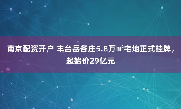 南京配资开户 丰台岳各庄5.8万㎡宅地正式挂牌，起始价29亿元