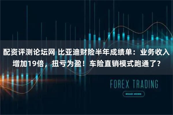 配资评测论坛网 比亚迪财险半年成绩单：业务收入增加19倍，扭亏为盈！车险直销模式跑通了？