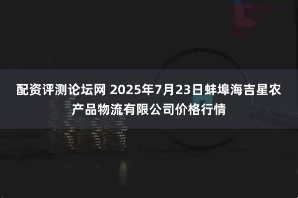 配资评测论坛网 2025年7月23日蚌埠海吉星农产品物流有限公司价格行情