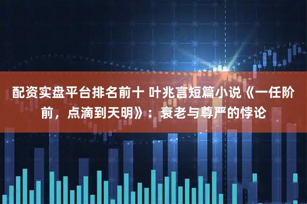 配资实盘平台排名前十 叶兆言短篇小说《一任阶前，点滴到天明》：衰老与尊严的悖论