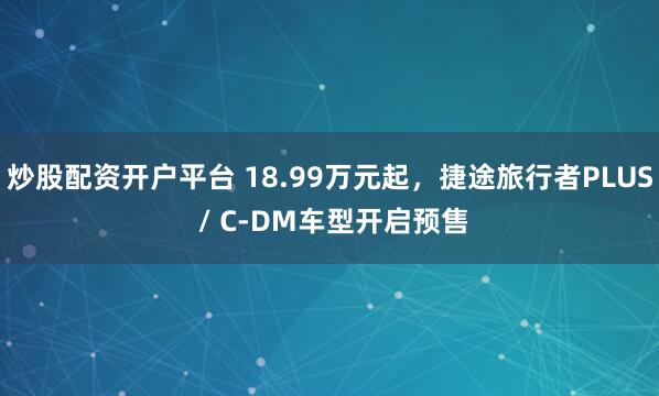 炒股配资开户平台 18.99万元起，捷途旅行者PLUS / C-DM车型开启预售
