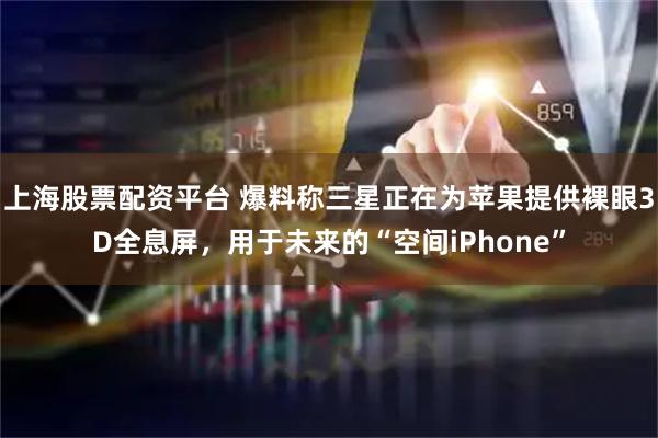 上海股票配资平台 爆料称三星正在为苹果提供裸眼3D全息屏，用于未来的“空间iPhone”